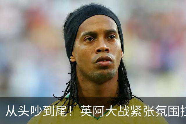 从头吵到尾！英阿大战紧张氛围拉满 比赛结束还没完