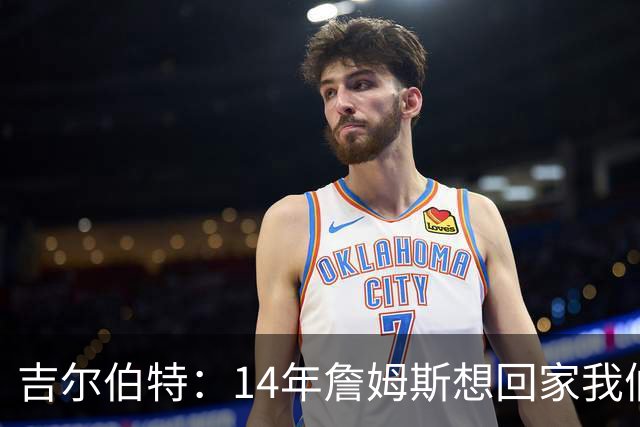 吉尔伯特：14年詹姆斯想回家我们也想要他 我飞到迈阿密与他面谈