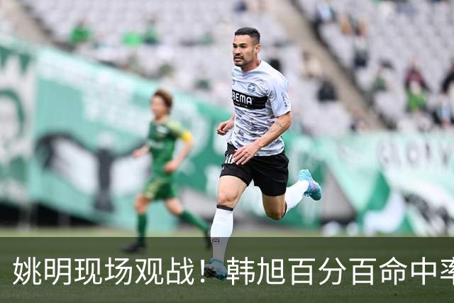 姚明现场观战！韩旭百分百命中率 盖帽得分盘活自由人内线