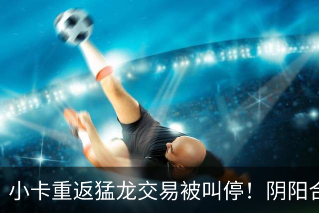 小卡重返猛龙交易被叫停！阴阳合同要毁他篮球生涯？