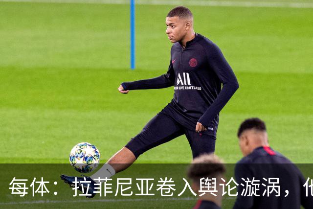 每体：拉菲尼亚卷入舆论漩涡，他可能因绕过中介买房被起诉