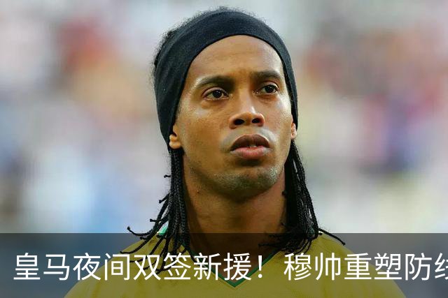 皇马夜间双签新援！穆帅重塑防线，下赛季西甲挑战巴萨