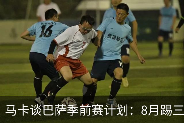 马卡谈巴萨季前赛计划：8月踢三角赛，对阵乌迪内斯与诺丁汉森林