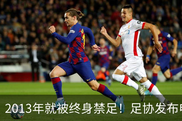 2013年就被终身禁足！足协发布申思“禁足”情况通报，严禁“禁足”人员从事任何与足球有关活动